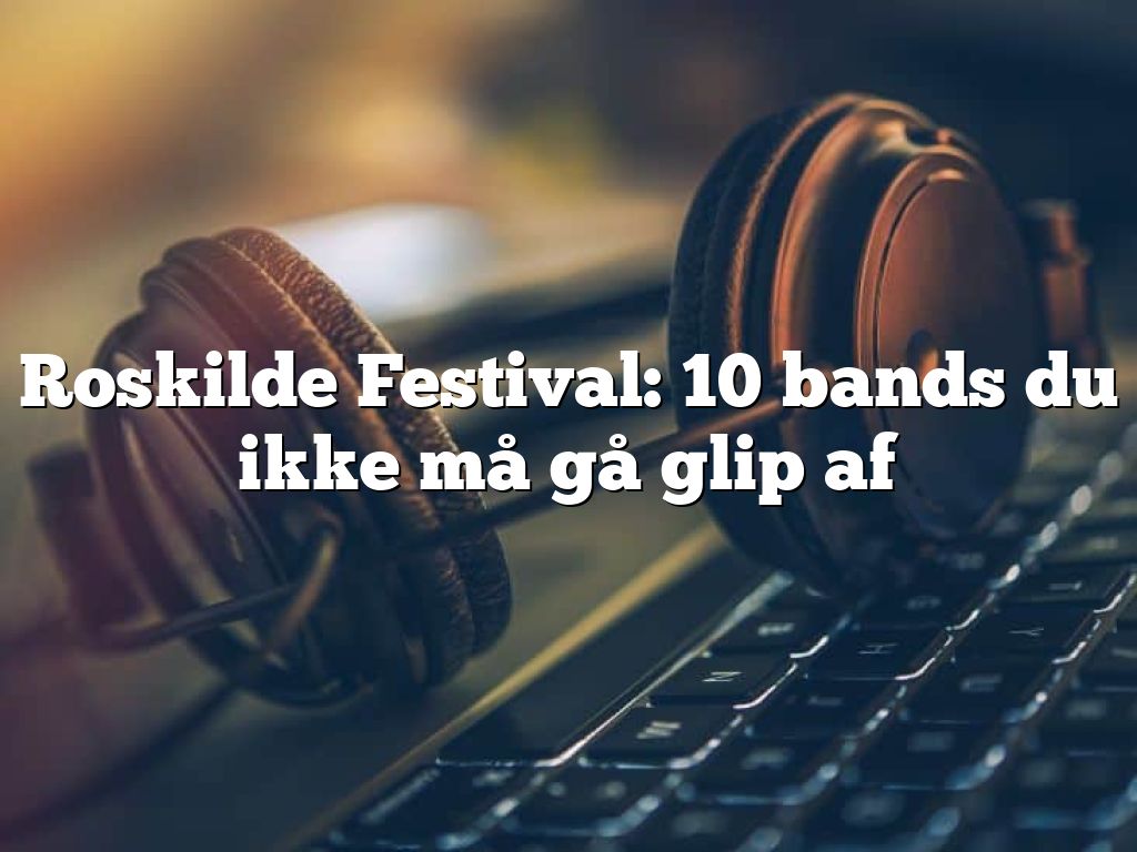 Roskilde Festival: 10 bands du ikke må gå glip af