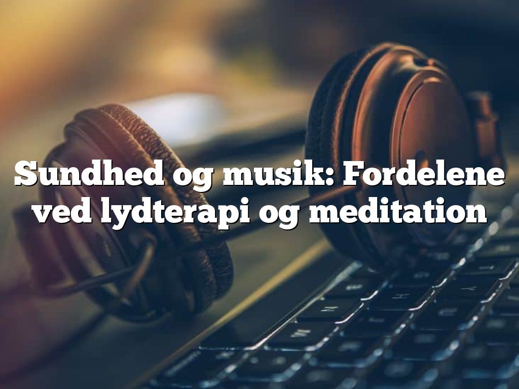 Sundhed og musik: Fordelene ved lydterapi og meditation
